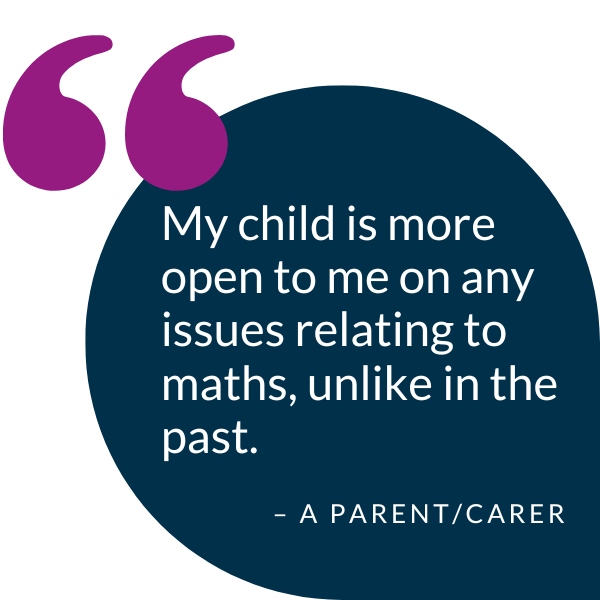 Quote from a parent/carer saying "My child is more open to me on any issues relating to maths, unlike in the past."