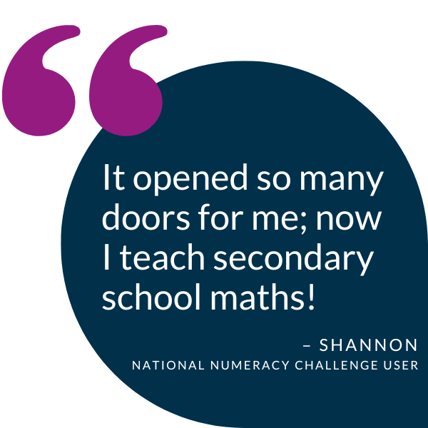 Quote from a National Numeracy Challenge user, Shannon, saying "It opened so many doors for me; now I teach secondary school maths!"